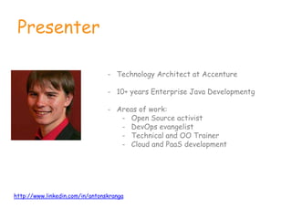 Presenter
- Technology Architect at Accenture
- 10+ years Enterprise Java Developmentg
- Areas of work:
- Open Source activist
- DevOps evangelist
- Technical and OO Trainer
- Cloud and PaaS development
http://www.linkedin.com/in/antonskranga
 