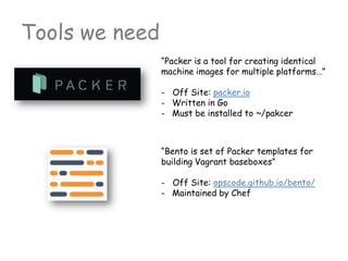 Tools we need
“Packer is a tool for creating identical
machine images for multiple platforms…”
- Off Site: packer.io
- Written in Go
- Must be installed to ~/pakcer
“Bento is set of Packer templates for
building Vagrant baseboxes”
- Off Site: opscode.github.io/bento/
- Maintained by Chef
 