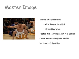 Master Image contains:
- All software installed
- All configuration
Hosted typically in project File Server
Often maintained by one Person
No team collaboration
Master Image
 