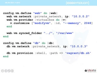config.vm.define "web" do |web|
web.vm.network :private_network, ip: "10.0.0.2"
web.vm.provider :virtualbox do |v|
v.customize ["modifyvm", :id, "--memory", 2048]
end
web.vm.synced_folder "../", “/var/www"
end
config.vm.define "db" do |db|
db.vm.network :private_network, ip: "10.0.0.3"
db.vm.provision :shell, :path => 'vagrant/db.sh'
end
 