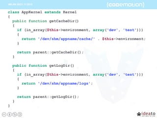class AppKernel extends Kernel
{
public function getCacheDir()
{
if (in_array($this->environment, array('dev', 'test')))
{
return '/dev/shm/appname/cache/' . $this->environment;
}
return parent::getCacheDir();
}
public function getLogDir()
{
if (in_array($this->environment, array('dev', ‘test')))
{
return '/dev/shm/appname/logs';
}
return parent::getLogDir();
}
}
 