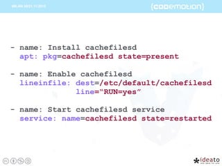 - name: Install cachefilesd
apt: pkg=cachefilesd state=present
- name: Enable cachefilesd
lineinfile: dest=/etc/default/cachefilesd
line=“RUN=yes”
- name: Start cachefilesd service
service: name=cachefilesd state=restarted
 