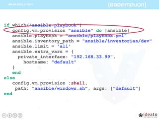 if which('ansible-playbook')
config.vm.provision "ansible" do |ansible|
ansible.playbook = "ansible/playbook.yml"
ansible.inventory_path = "ansible/inventories/dev"
ansible.limit = 'all'
ansible.extra_vars = {
private_interface: "192.168.33.99",
hostname: "default"
}
end
else
config.vm.provision :shell,
path: "ansible/windows.sh", args: ["default"]
end
 
