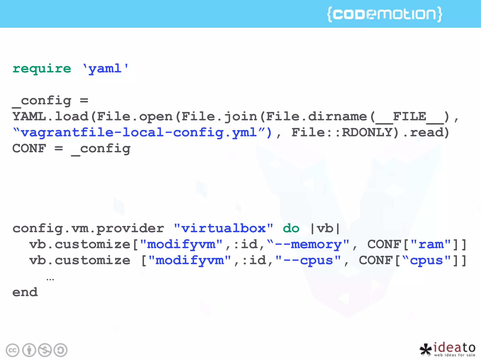 require ‘yaml'
_config =
YAML.load(File.open(File.join(File.dirname(__FILE__),
“vagrantfile-local-config.yml”), File::RDONLY).read)
CONF = _config
config.vm.provider "virtualbox" do |vb|
vb.customize["modifyvm",:id,“--memory", CONF["ram"]]
vb.customize ["modifyvm",:id,"--cpus", CONF[“cpus"]]
…
end
 