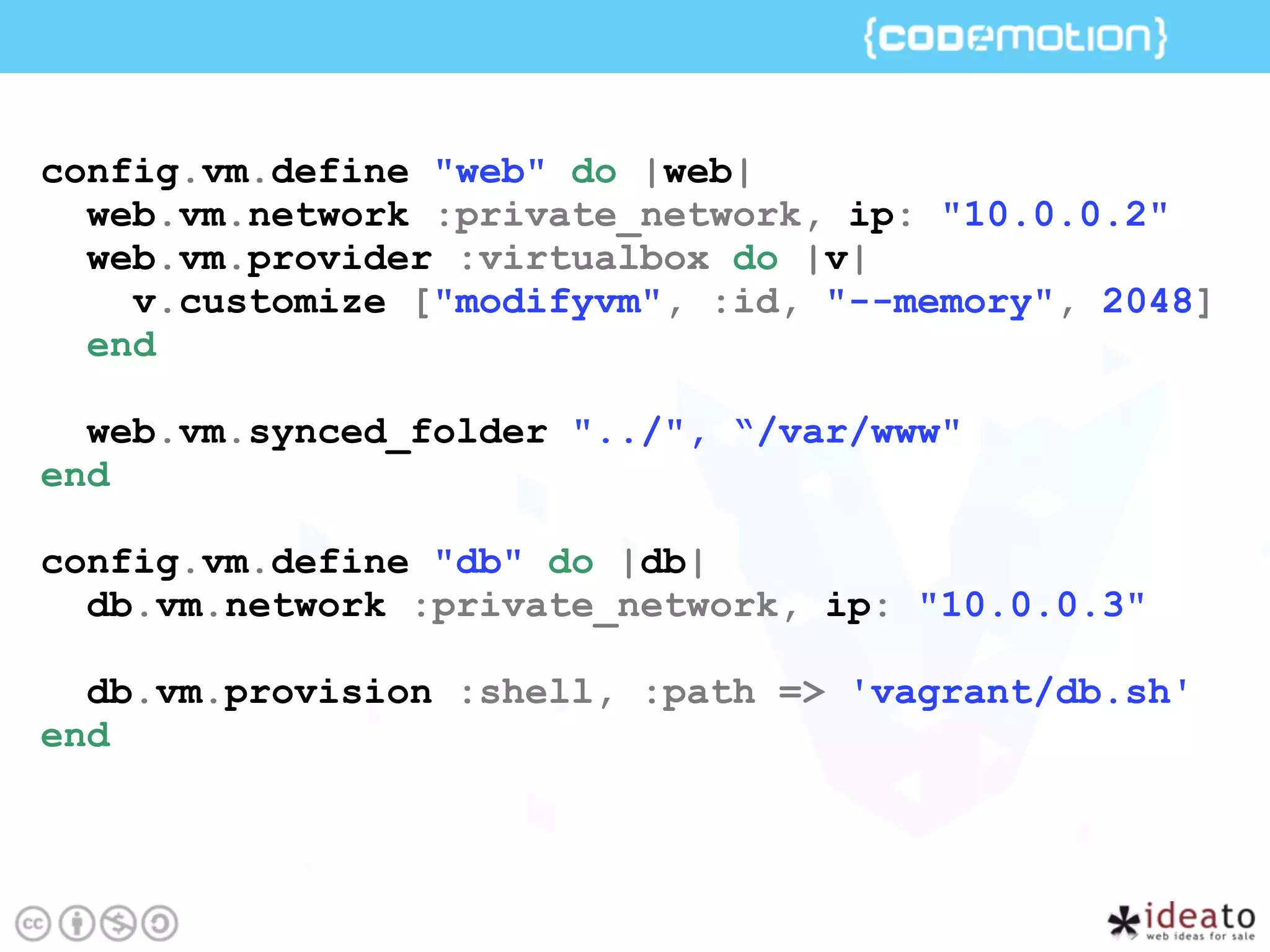 config.vm.define "web" do |web|
web.vm.network :private_network, ip: "10.0.0.2"
web.vm.provider :virtualbox do |v|
v.customize ["modifyvm", :id, "--memory", 2048]
end
web.vm.synced_folder "../", “/var/www"
end
config.vm.define "db" do |db|
db.vm.network :private_network, ip: "10.0.0.3"
db.vm.provision :shell, :path => 'vagrant/db.sh'
end
 