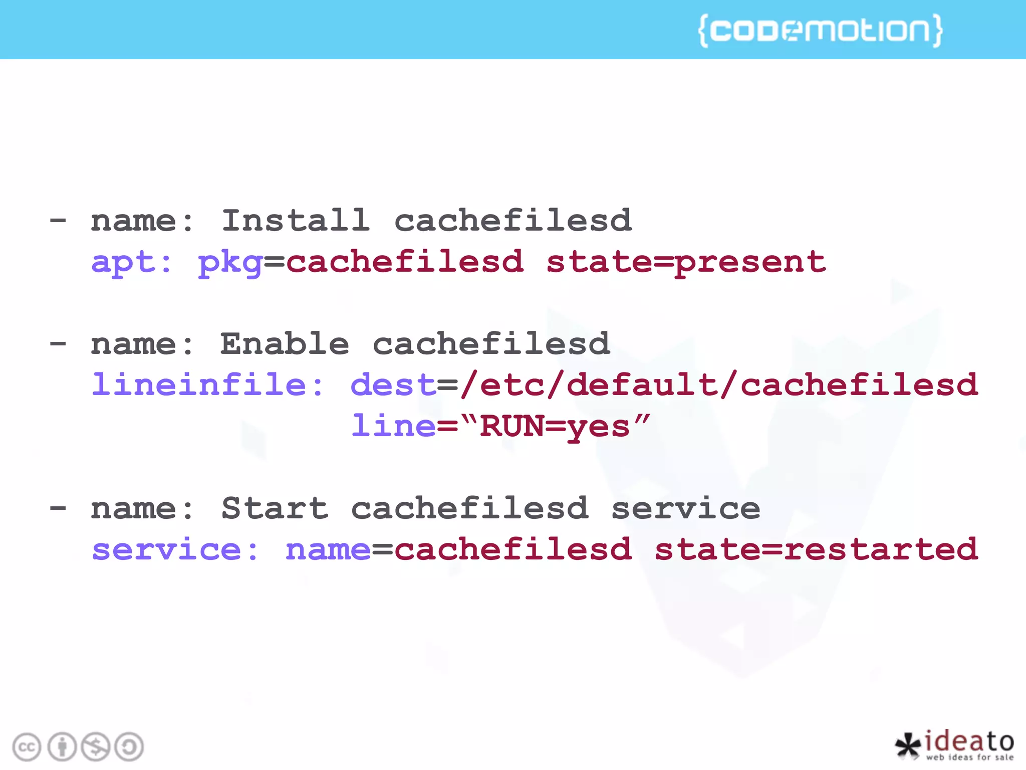 - name: Install cachefilesd
apt: pkg=cachefilesd state=present
- name: Enable cachefilesd
lineinfile: dest=/etc/default/cachefilesd
line=“RUN=yes”
- name: Start cachefilesd service
service: name=cachefilesd state=restarted
 
