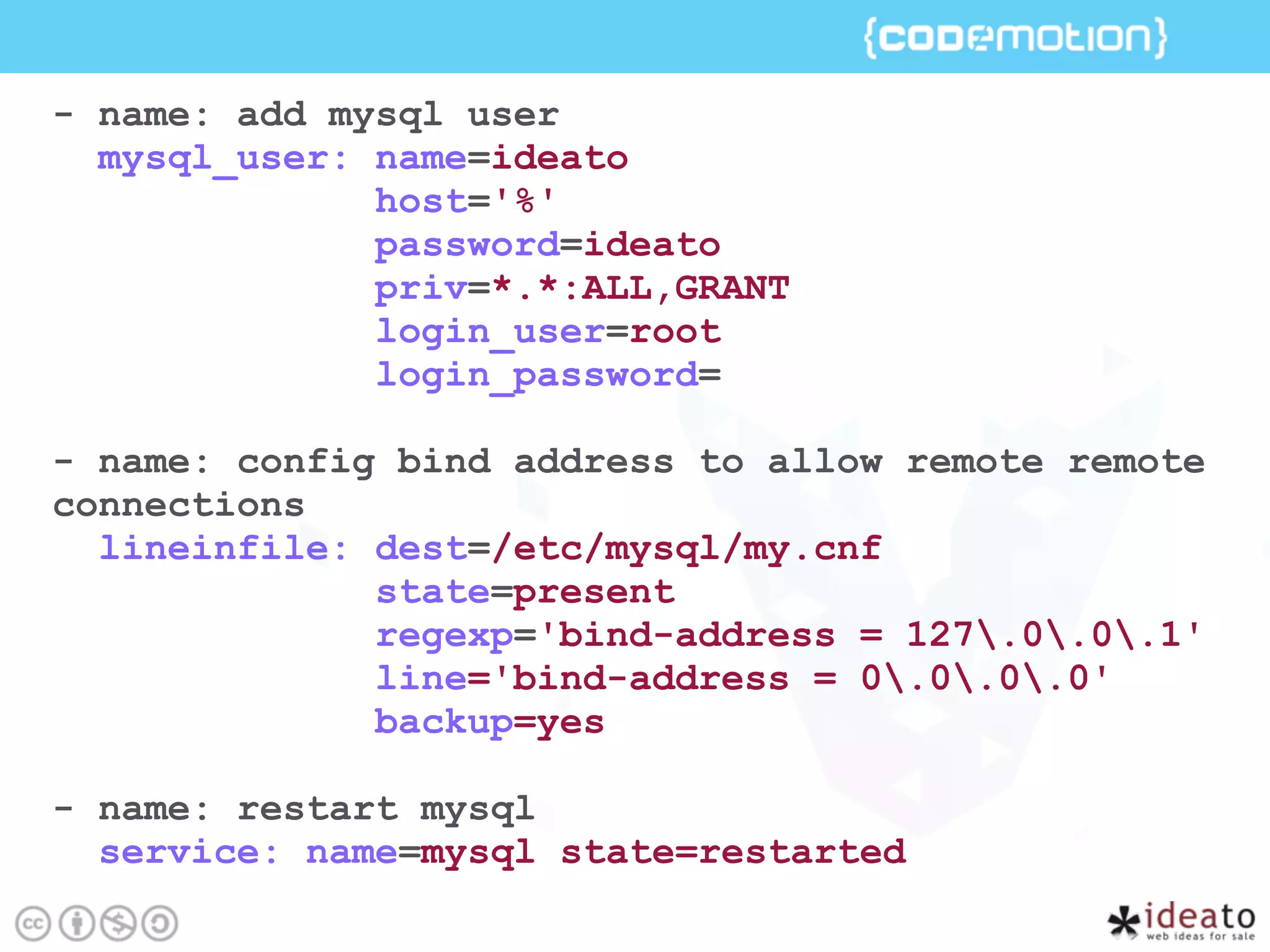 - name: add mysql user
mysql_user: name=ideato
host='%'
password=ideato
priv=*.*:ALL,GRANT
login_user=root
login_password=
- name: config bind address to allow remote remote
connections
lineinfile: dest=/etc/mysql/my.cnf
state=present
regexp='bind-address = 127.0.0.1'
line='bind-address = 0.0.0.0'
backup=yes
- name: restart mysql
service: name=mysql state=restarted
 