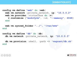 config.vm.define "web" do |web|
web.vm.network :private_network, ip: "10.0.0.2"
web.vm.provider :virtualbox do |v|
v.customize ["modifyvm", :id, "--memory", 2048]
end
web.vm.synced_folder "../", “/var/www"
end
config.vm.define "db" do |db|
db.vm.network :private_network, ip: "10.0.0.3"
db.vm.provision :shell, :path => 'vagrant/db.sh'
end
 