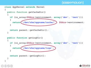class AppKernel extends Kernel
{
public function getCacheDir()
{
if (in_array($this->environment, array('dev', 'test')))
{
return '/dev/shm/appname/cache/' . $this->environment;
}
return parent::getCacheDir();
}
public function getLogDir()
{
if (in_array($this->environment, array('dev', ‘test')))
{
return '/dev/shm/appname/logs';
}
return parent::getLogDir();
}
}
 