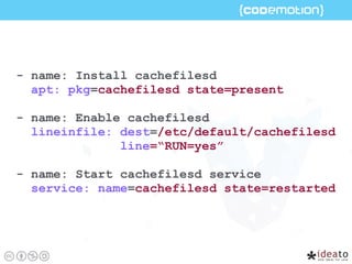 - name: Install cachefilesd
apt: pkg=cachefilesd state=present
- name: Enable cachefilesd
lineinfile: dest=/etc/default/cachefilesd
line=“RUN=yes”
- name: Start cachefilesd service
service: name=cachefilesd state=restarted
 