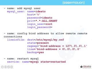 - name: add mysql user
mysql_user: name=ideato
host='%'
password=ideato
priv=*.*:ALL,GRANT
login_user=root
login_password=
- name: config bind address to allow remote remote
connections
lineinfile: dest=/etc/mysql/my.cnf
state=present
regexp='bind-address = 127.0.0.1'
line='bind-address = 0.0.0.0'
backup=yes
- name: restart mysql
service: name=mysql state=restarted
 