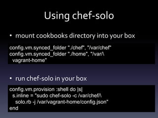 Using chef-solo
• mount cookbooks directory into your box
config.vm.synced_folder "./chef", "/var/chef"
config.vm.synced_folder "./home", "/var/
vagrant-home"

• run chef-solo in your box
config.vm.provision :shell do |s|
s.inline = "sudo chef-solo -c /var/chef/
solo.rb -j /var/vagrant-home/config.json"
end

 