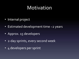 Motivation
• Internal project
• Estimated development time ~2 years
• Approx. 15 developers
• 2-day sprints, every second week
• 4 developers per sprint

 
