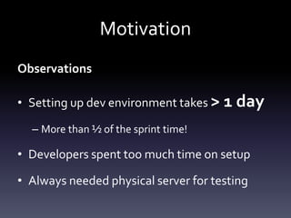 Motivation
Observations
• Setting up dev environment takes > 1 day
– More than ½ of the sprint time!

• Developers spent too much time on setup
• Always needed physical server for testing

 