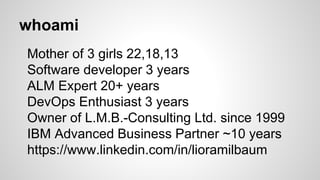 whoami
Mother of 3 girls 22,18,13
Software developer 3 years
ALM Expert 20+ years
DevOps Enthusiast 3 years
Owner of L.M.B.-Consulting Ltd. since 1999
IBM Advanced Business Partner ~10 years
https://www.linkedin.com/in/lioramilbaum
 
