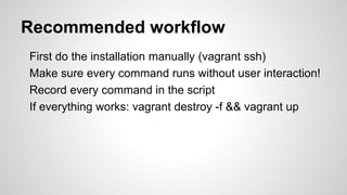 Recommended workflow
First do the installation manually (vagrant ssh)
Make sure every command runs without user interaction!
Record every command in the script
If everything works: vagrant destroy -f && vagrant up
 