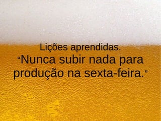 Lições aprendidas.
“Nunca subir nada para
produção na sexta-feira.”
 