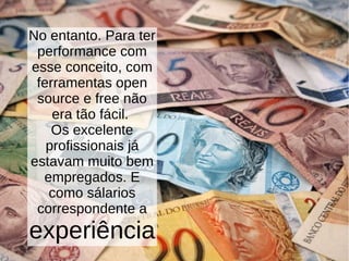 No entanto. Para ter
performance com
esse conceito, com
ferramentas open
source e free não
era tão fácil.
Os excelente
profissionais já
estavam muito bem
empregados. E
como sálarios
correspondente a
experiência
 