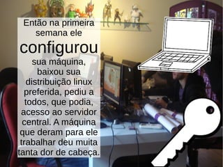 Então na primeira
semana ele
configurou
sua máquina,
baixou sua
distribuição linux
preferida, pediu a
todos, que podia,
acesso ao servidor
central. A máquina
que deram para ele
trabalhar deu muita
tanta dor de cabeça.
 