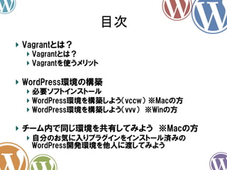 目次	
!   Vagrantとは？
!   Vagrantとは？
!   Vagrantを使うメリット

!   WordPress環境の構築
!   必要ソフトインストール
!   WordPress環境を構築しよう（vccw）  ※Macの方
!   WordPress環境を構築しよう（vvv）　※Winの方

!   チーム内で同じ環境を共有してみよう　※Macの方
!   自分のお気に入りプラグインをインストール済みの
WordPress開発環境を他人に渡してみよう

 