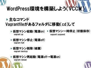 WordPress環境を構築しよう（VCCW）	
!  主なコマンド
Vagrantfileがあるフォルダに移動（cd）して
!   仮想マシン起動(電源on) !   仮想マシン一時停止(状態保存)
vagrant  up

vagrant  suspend

!   仮想マシン停止(電源off)
vagrant  halt

!   仮想マシン削除(破棄)
vagrant  destroy

!   仮想マシン再起動(電源off→電源on)
vagrant  reload

 