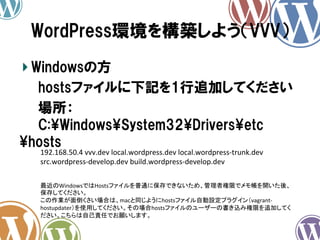 WordPress環境を構築しよう（VVV）	
!  Windowsの方
　　hostsファイルに下記を1行追加してください
　　場所：
　　C:WindowsSystem32Driversetc
hosts
192.168.50.4	
  vvv.dev	
  local.wordpress.dev	
  local.wordpress-­‐trunk.dev	
  
src.wordpress-­‐develop.dev	
  build.wordpress-­‐develop.dev	
  

　　 最近のWindowsではHostsファイルを普通に保存できないため、管理者権限でメモ帳を開いた後、
保存してください。	
  
この作業が面倒くさい場合は、macと同じようにhostsファイル自動設定プラグイン（vagrant-­‐
hostupdater）を使用してください。その場合hostsファイルのユーザーの書き込み権限を追加してく
ださい。こちらは自己責任でお願いします。	
  

 
