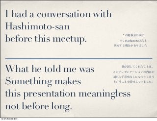 I had a conversation with
Hashimoto-san
before this meetup.
What he told me was
Something makes
this presentation meaningless
not before long.
この勉強会の前に、
少しHashimotoさんと
話をする機会がありました
彼が話してくれたことは、
このプレゼンテーションの内容が
遠からず意味なしになってしまう
ということを意味していました。
13年7月12日金曜日
 