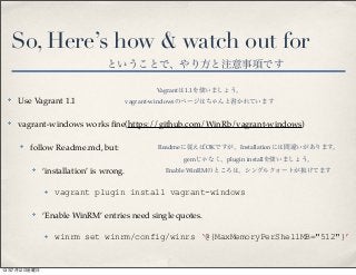 So, Here’s how & watch out for
✤ Use Vagrant 1.1
✤ vagrant-windows works ﬁne(https://github.com/WinRb/vagrant-windows)
✤ follow Readme.md, but:
✤ ‘installation’ is wrong.
✤ vagrant plugin install vagrant-windows
✤ ‘Enable WinRM’ entries need single quotes.
✤ winrm set winrm/config/winrs ‘@{MaxMemoryPerShellMB="512"}’
ということで、やり方と注意事項です
Vagrantは1.1を使いましょう。
vagrant-windowsのページはちゃんと書かれています
Readmeに従えばOKですが、Installationには間違いがあります。
gemじゃなく、plugin installを使いましょう。
Enable WinRMのところは、シングルクォートが抜けてます
13年7月12日金曜日
 