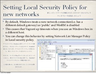 Setting Local Security Policy for
new networks
✤ By default, Windows treats a new network connection(i.e. has a
different default gateway) as ‘public’ and WinRM is disabled
✤ This causes that Vagrant up timeouts when you use an Windows box in
a different host.
✤ You can change this behavior by setting Network List Manager Policy
in Local security policy.
新しいネットワークが検出されたときのローカルセキュリ
ティポリシーを設定しましょう
デフォルトでは、Windowsは新しいネットワークを検
出すると、それをパブリックと見なすので、WinRMが
通らなくなります。デフォルトゲートウェイが変わる
と、新しいネットワークと見なすらしいです。
そのため、ローカルでBox作ったときにはうまくいって
いるのに、別のホストでそのBoxを使うと、WinRMが
タイムアウトするという問題が起きます。
この振る舞いは、右の図のあたりをいじってやれば解
消できます。
13年7月12日金曜日
 