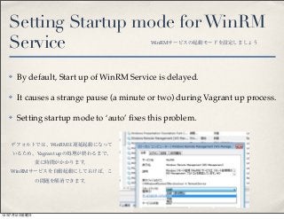 Setting Startup mode forWinRM
Service
✤ By default, Start up of WinRM Service is delayed.
✤ It causes a strange pause (a minute or two) during Vagrant up process.
✤ Setting startup mode to ‘auto’ ﬁxes this problem.
WinRMサービスの起動モードを設定しましょう
デフォルトでは、WinRMは遅延起動になって
いるため、Vagrant upの処理が終わるまで、
変に時間がかかります。
WinRMサービスを自動起動にしておけば、こ
の問題を解消できます。
13年7月12日金曜日
 