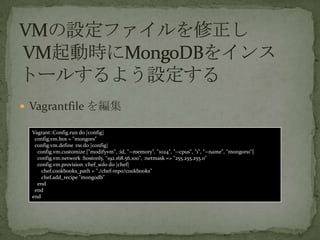 ? Vagrantfile 򾎼
Vagrant::Config.run do |config|
config.vm.box = "mongors"
config.vm.define :rs1 do |config|
config.vm.customize ["modifyvm", :id, "--memory", "1024", "--cpus", "1", "--name", "mongors1"]
config.vm.network :hostonly, "192.168.56.100", :netmask => "255.255.255.0"
config.vm.provision :chef_solo do |chef|
chef.cookbooks_path = "./chef-repo/cookbooks"
chef.add_recipe "mongodb"
end
end
end
 