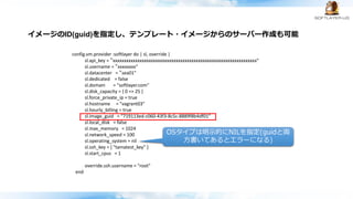 config.vm.provider :softlayer do | sl, override |
sl.api_key = “xxxxxxxxxxxxxxxxxxxxxxxxxxxxxxxxxxxxxxxxxxxxxxxxxxxxxxxxxxxxxxxx"
sl.username = “xxxxxxxx"
sl.datacenter = “sea01"
sl.dedicated = false
sl.domain = "softlayer.com"
sl.disk_capacity = { 0 => 25 }
sl.force_private_ip = true
sl.hostname = "vagrant03"
sl.hourly_billing = true
sl.image_guid = “719113ed-c060-43f3-8c5c-8889f8b4df01”
sl.local_disk = false
sl.max_memory = 1024
sl.network_speed = 100
sl.operating_system = nil
sl.ssh_key = [ "tamatest_key" ]
sl.start_cpus = 1
override.ssh.username = "root"
end
OSタイプは明示的にNILを指定(guidと両
方書いてあるとエラーになる)
イメージのID(guid)を指定し、テンプレート・イメージからのサーバー作成も可能
 