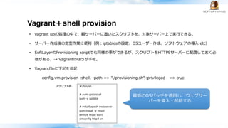 Vagrant＋shell provision
• vagrant upの処理の中で、親サーバーに置いたスクリプトを、対象サーバー上で実行できる。
• サーバー作成後の定型作業に便利（例：iptablesの設定、OSユーザー作成、ソフトウェアの導入 etc）
• SoftLayerのProvisioning scriptでも同様の事ができるが、スクリプトをHTTPSサーバーに配置しておく必
要がある。→ Vagrantのほうが手軽。
• Vagrantfileに下記を追記
config.vm.provision :shell, :path => "./provisioning.sh",:privileged => true
#!/bin/sh
# yum update all
yum -y update
# install apach webserver
yum install -y httpd
service httpd start
chkconfig httpd on
スクリプト例：
最新のOSパッチを適用し、ウェブサー
バーを導入・起動する
 