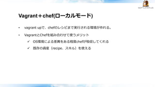 Vagrant＋chef(ローカルモード)
• vagrant upで、chefのレシピまで実行される環境が作れる。
• VagrantとChefを組み合わせて使うメリット
 OS環境による差異をある程度chefが吸収してくれる
 既存の資産（recipe、スキル）を使える
 