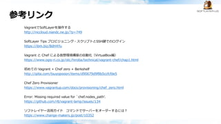 参考リンク
VagrantでSoftLayerを操作する
http://niccloud.niandc.ne.jp/?p=749
SoftLayer Tips プロビジョニング・スクリプトとSSH鍵でのログイン
https://ibm.biz/BdH4Yu
Vagrant と Chef による仮想環境構築の自動化（VirtualBox編）
https://www.ogis-ri.co.jp/otc/hiroba/technical/vagrant-chef/chap1.html
初めての Vagrant + Chef zero + Berkshelf
http://qiita.com/tsuyopooon/items/d90679d9f8b5ccfcfde5
Chef Zero Provisioner
https://www.vagrantup.com/docs/provisioning/chef_zero.html
Error: Missing required value for `chef.nodes_path'.
https://github.com/r8/vagrant-lamp/issues/134
ソフトレイヤー活用ガイド コマンドでサーバーをオーダーするには？
https://www.change-makers.jp/post/10352
 
