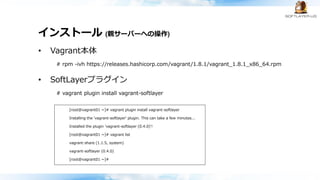 インストール (親サーバーへの操作)
• Vagrant本体
# rpm -ivh https://releases.hashicorp.com/vagrant/1.8.1/vagrant_1.8.1_x86_64.rpm
• SoftLayerプラグイン
# vagrant plugin install vagrant-softlayer
[root@vagrant01 ~]# vagrant plugin install vagrant-softlayer
Installing the 'vagrant-softlayer' plugin. This can take a few minutes...
Installed the plugin 'vagrant-softlayer (0.4.0)'!
[root@vagrant01 ~]# vagrant list
vagrant-share (1.1.5, system)
vagrant-softlayer (0.4.0)
[root@vagrant01 ~]#
 
