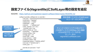 設定ファイル(Vagrantfile)にSoftLayer用の設定を追記
README: https://github.com/audiolize/vagrant-softlayer/blob/master/README.md
config.vm.provider :softlayer do | sl, override |
sl.api_key = ”xxxxxxxxxxxxxxxxxxxxxxxxxxxxxxxxxxxxxxxxxxxxxxxxxxxxxxxxxxxxxxxx"
sl.username = “xxxxxxxx"
sl.datacenter = “che01”
sl.dedicated = false
sl.domain = "softlayer.com”
sl.disk_capacity = { 0 => 25 }
# sl.private_only = true
sl.force_private_ip = true
sl.hostname = "vagrant03"
sl.hourly_billing = true
sl.image_guid = nil
sl.local_disk = false
sl.max_memory = 1024
sl.network_speed = 100
sl.operating_system = "CENTOS_LATEST"
sl.ssh_key = [ "tamatest_key" ]
sl.start_cpus = 1
override.ssh.username = "root"
end
チェンナイDCに1コア/1GBメモリ
/25GBディスク/100Mbps NIC/最新
のCentOSでサーバーを作る。
サーバー名は
vagrant03.softlayer.com
事前準備１でメモしたSoftLayer
のユーザーIDとAPIキー
Private IP
のみ付与
Private IP
側から操作
 