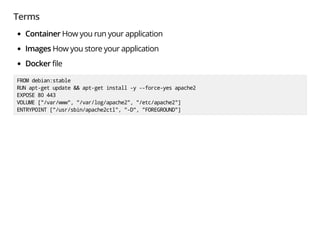 Terms
Container How you run your application
Images How you store your application
Docker file
FROMdebian:stable
RUNapt-getupdate&&apt-getinstall-y--force-yesapache2
EXPOSE80443
VOLUME["/var/www","/var/log/apache2","/etc/apache2"]
ENTRYPOINT["/usr/sbin/apache2ctl","-D","FOREGROUND"]
 