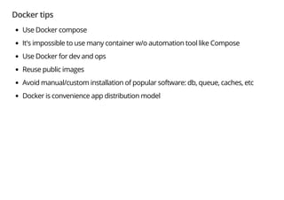 Docker tips
Use Docker compose
It's impossible to use many container w/o automation tool like Compose
Use Docker for dev and ops
Reuse public images
Avoid manual/custom installation of popular software: db, queue, caches, etc
Docker is convenience app distribution model
 