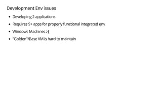 Development Env issues
Developing 2 applications
Requires 9+ apps for properly functional integrated env
Windows Machines :-(
"Golden"/Base VM is hard to maintain
 