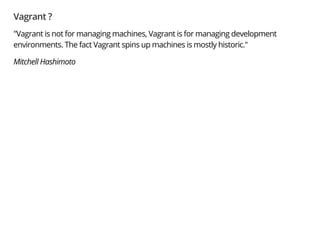 Vagrant ?
"Vagrant is not for managing machines, Vagrant is for managing development
environments. The fact Vagrant spins up machines is mostly historic."
Mitchell Hashimoto
 
