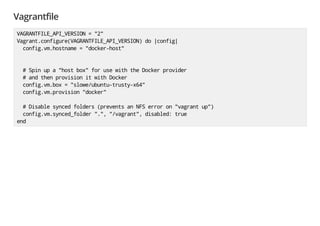 Vagrantfile
VAGRANTFILE_API_VERSION="2"
Vagrant.configure(VAGRANTFILE_API_VERSION)do|config|
config.vm.hostname="docker-host"
#Spinupa"hostbox"forusewiththeDockerprovider
#andthenprovisionitwithDocker
config.vm.box="slowe/ubuntu-trusty-x64"
config.vm.provision"docker"
#Disablesyncedfolders(preventsanNFSerroron"vagrantup")
config.vm.synced_folder".","/vagrant",disabled:true
end
 