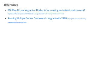 References
SO: Should I use Vagrant or Docker.io for creating an isolated environment?
(http://stackoverflow.com/questions/16647069/should-i-use-vagrant-or-docker-io-for-creating-an-isolated-environment)
Running Multiple Docker Containers in Vagrant with YAML(https://github.com/lowescott/learning-
tools/tree/master/vagrant-docker-yaml)
 
