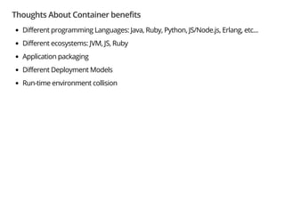Thoughts About Container benefits
Different programming Languages: Java, Ruby, Python, JS/Node.js, Erlang, etc...
Different ecosystems: JVM, JS, Ruby
Application packaging
Different Deployment Models
Run-time environment collision
 
