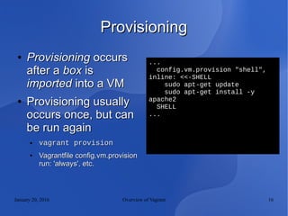January 20, 2016 Overview of Vagrant 16
ProvisioningProvisioning
●
ProvisioningProvisioning occursoccurs
after aafter a boxbox isis
importedimported into a VMinto a VM
●
Provisioning usuallyProvisioning usually
occurs once, but canoccurs once, but can
be run againbe run again
● vagrant provisionvagrant provision
●
Vagrantfile config.vm.provisionVagrantfile config.vm.provision
run: 'always', etc.run: 'always', etc.
...
config.vm.provision "shell",
inline: <<-SHELL
sudo apt-get update
sudo apt-get install -y
apache2
SHELL
...
 