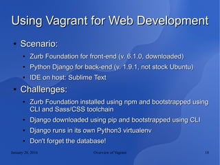 January 20, 2016 Overview of Vagrant 18
Using Vagrant for Web DevelopmentUsing Vagrant for Web Development
●
Scenario:Scenario:
●
Zurb Foundation for front-end (v. 6.1.0, downloaded)Zurb Foundation for front-end (v. 6.1.0, downloaded)
●
Python Django for back-end (v. 1.9.1, not stock Ubuntu)Python Django for back-end (v. 1.9.1, not stock Ubuntu)
●
IDE on host: Sublime TextIDE on host: Sublime Text
●
Challenges:Challenges:
●
Zurb Foundation installed using npm and bootstrapped usingZurb Foundation installed using npm and bootstrapped using
CLI and Sass/CSS toolchainCLI and Sass/CSS toolchain
●
Django downloaded using pip and bootstrapped using CLIDjango downloaded using pip and bootstrapped using CLI
●
Django runs in its own Python3 virtualenvDjango runs in its own Python3 virtualenv
●
Don't forget the database!Don't forget the database!
 
