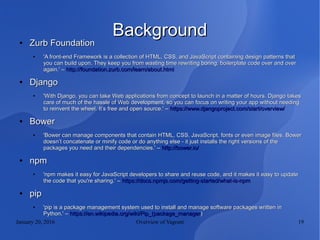 January 20, 2016 Overview of Vagrant 19
BackgroundBackground●
Zurb FoundationZurb Foundation
●
'A front-end Framework is a collection of HTML, CSS, and JavaScript containing design patterns that'A front-end Framework is a collection of HTML, CSS, and JavaScript containing design patterns that
you can build upon. They keep you from wasting time rewriting boring, boilerplate code over and overyou can build upon. They keep you from wasting time rewriting boring, boilerplate code over and over
again.' –again.' – http://foundation.zurb.com/learn/about.htmlhttp://foundation.zurb.com/learn/about.html
●
DjangoDjango
●
'With Django, you can take Web applications from concept to launch in a matter of hours. Django takes'With Django, you can take Web applications from concept to launch in a matter of hours. Django takes
care of much of the hassle of Web development, so you can focus on writing your app without needingcare of much of the hassle of Web development, so you can focus on writing your app without needing
to reinvent the wheel. It’s free and open source.' –to reinvent the wheel. It’s free and open source.' – https://www.djangoproject.com/start/overview/https://www.djangoproject.com/start/overview/
●
BowerBower
●
'Bower can manage components that contain HTML, CSS, JavaScript, fonts or even image files. Bower'Bower can manage components that contain HTML, CSS, JavaScript, fonts or even image files. Bower
doesn’t concatenate or minify code or do anything else - it just installs the right versions of thedoesn’t concatenate or minify code or do anything else - it just installs the right versions of the
packages you need and their dependencies.' –packages you need and their dependencies.' – http://bower.io/http://bower.io/
●
npmnpm
●
'npm makes it easy for JavaScript developers to share and reuse code, and it makes it easy to update'npm makes it easy for JavaScript developers to share and reuse code, and it makes it easy to update
the code that you're sharing.' –the code that you're sharing.' – https://docs.npmjs.com/getting-started/what-is-npmhttps://docs.npmjs.com/getting-started/what-is-npm
●
pippip
●
'pip is a package management system used to install and manage software packages written in'pip is a package management system used to install and manage software packages written in
Python.' –Python.' – https://en.wikipedia.org/wiki/Pip_(package_managerhttps://en.wikipedia.org/wiki/Pip_(package_manager))
 