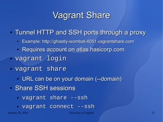 January 20, 2016 Overview of Vagrant 23
Vagrant ShareVagrant Share
●
Tunnel HTTP and SSH ports through a proxyTunnel HTTP and SSH ports through a proxy
●
Example: http://ghastly-wombat-4051.vagrantshare.comExample: http://ghastly-wombat-4051.vagrantshare.com
●
Requires account on atlas.hasicorp.comRequires account on atlas.hasicorp.com
● vagrant loginvagrant login
● vagrant sharevagrant share
●
URL can be on your domain (--domain)URL can be on your domain (--domain)
●
Share SSH sessionsShare SSH sessions
● vagrant share --sshvagrant share --ssh
● vagrant connect --sshvagrant connect --ssh
 