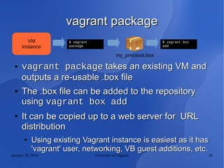 January 20, 2016 Overview of Vagrant 26
vagrant packagevagrant package
● vagrant packagevagrant package takes an existing VM andtakes an existing VM and
outputs a re-usable .box fileoutputs a re-usable .box file
●
The .box file can be added to the repositoryThe .box file can be added to the repository
usingusing vagrant box addvagrant box add
●
It can be copied up to a web server for URLIt can be copied up to a web server for URL
distributiondistribution
●
Using existing Vagrant instance is easiest as it hasUsing existing Vagrant instance is easiest as it has
'vagrant' user, networking, VB guest additions, etc.'vagrant' user, networking, VB guest additions, etc.
$ vagrant
package
VM
instance
my_precious.box
$ vagrant box
add
 