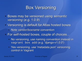 January 20, 2016 Overview of Vagrant 29
Box VersioningBox Versioning
●
Boxes may be versioned usingBoxes may be versioned using semanticsemantic
versioningversioning (e.g. 1.0.9)(e.g. 1.0.9)
●
Versioning is default for Atlas hosted boxesVersioning is default for Atlas hosted boxes
●
NoteNote vendor/boxnamevendor/boxname conventionconvention
●
For self-hosted boxes, couple of choices...For self-hosted boxes, couple of choices...
●
No versioning, use naming convention instead inNo versioning, use naming convention instead in
vagrant box addvagrant box add (e.g. 'django-v1.0.0')(e.g. 'django-v1.0.0')
●
Yes versioning, use 'metadata.json' versioningYes versioning, use 'metadata.json' versioning
control in Vagrantcontrol in Vagrant
 